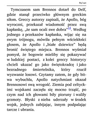 Tymczasem sam Brennos dotarł do Delf,
gdzie stanął przeciwko głównym greckim
siłom. Greccy autorzy zapisali, że Apollo, bóg
wyroczni, przekazał wiadomość przez swą
kapłankę, „że sam ocali swe dobra”
12
. Według
jednego z przekazów kapłanka, wijąc się na
swym trójnogu, mówiła pełnym wściekłości
głosem, że Apollo i „białe dziewice” będą
bronić świętego miejsca. Brennos wyśmiał
pomysł, że bogowie mieliby się pokazywać
w ludzkiej postaci, z kolei greccy historycy
chcieli ukazać go jako świętokradcę i jako
bezradnego śmiertelnika, który rzucił
wyzwanie losowi. Czytamy zatem, że gdy bit-
wa wybuchła, Apollo natychmiast okazał
Brennosowi swą wrogość. Ziemia pod celtyck-
imi wojskami zaczęła się mocno trząść, po
czym nad ich głowami biły pioruny i waliły
grzmoty. Błyski z nieba uderzały w środek
wojsk, jednych zabijając, innym podpalając
tarcze i ubrania.
89/140
 
