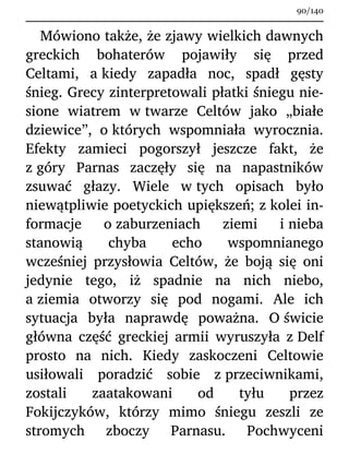 Mówiono także, że zjawy wielkich dawnych
greckich bohaterów pojawiły się przed
Celtami, a kiedy zapadła noc, spadł gęsty
śnieg. Grecy zinterpretowali płatki śniegu nie-
sione wiatrem w twarze Celtów jako „białe
dziewice”, o których wspomniała wyrocznia.
Efekty zamieci pogorszył jeszcze fakt, że
z góry Parnas zaczęły się na napastników
zsuwać głazy. Wiele w tych opisach było
niewątpliwie poetyckich upiększeń; z kolei in-
formacje o zaburzeniach ziemi i nieba
stanowią chyba echo wspomnianego
wcześniej przysłowia Celtów, że boją się oni
jedynie tego, iż spadnie na nich niebo,
a ziemia otworzy się pod nogami. Ale ich
sytuacja była naprawdę poważna. O świcie
główna część greckiej armii wyruszyła z Delf
prosto na nich. Kiedy zaskoczeni Celtowie
usiłowali poradzić sobie z przeciwnikami,
zostali zaatakowani od tyłu przez
Fokijczyków, którzy mimo śniegu zeszli ze
stromych zboczy Parnasu. Pochwyceni
90/140
 