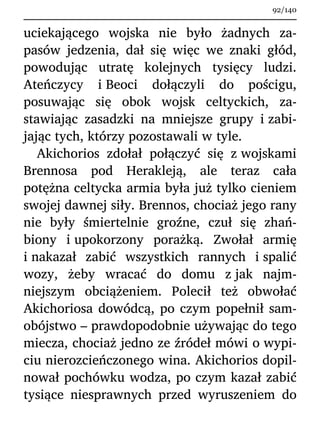 uciekającego wojska nie było żadnych za-
pasów jedzenia, dał się więc we znaki głód,
powodując utratę kolejnych tysięcy ludzi.
Ateńczycy i Beoci dołączyli do pościgu,
posuwając się obok wojsk celtyckich, za-
stawiając zasadzki na mniejsze grupy i zabi-
jając tych, którzy pozostawali w tyle.
Akichorios zdołał połączyć się z wojskami
Brennosa pod Herakleją, ale teraz cała
potężna celtycka armia była już tylko cieniem
swojej dawnej siły. Brennos, chociaż jego rany
nie były śmiertelnie groźne, czuł się zhań-
biony i upokorzony porażką. Zwołał armię
i nakazał zabić wszystkich rannych i spalić
wozy, żeby wracać do domu z jak najm-
niejszym obciążeniem. Polecił też obwołać
Akichoriosa dowódcą, po czym popełnił sam-
obójstwo – prawdopodobnie używając do tego
miecza, chociaż jedno ze źródeł mówi o wypi-
ciu nierozcieńczonego wina. Akichorios dopil-
nował pochówku wodza, po czym kazał zabić
tysiące niesprawnych przed wyruszeniem do
92/140
 