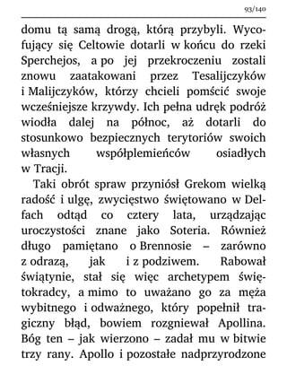 domu tą samą drogą, którą przybyli. Wyco-
fujący się Celtowie dotarli w końcu do rzeki
Sperchejos, a po jej przekroczeniu zostali
znowu zaatakowani przez Tesalijczyków
i Malijczyków, którzy chcieli pomścić swoje
wcześniejsze krzywdy. Ich pełna udręk podróż
wiodła dalej na północ, aż dotarli do
stosunkowo bezpiecznych terytoriów swoich
własnych współplemieńców osiadłych
w Tracji.
Taki obrót spraw przyniósł Grekom wielką
radość i ulgę, zwycięstwo świętowano w Del-
fach odtąd co cztery lata, urządzając
uroczystości znane jako Soteria. Również
długo pamiętano o Brennosie – zarówno
z odrazą, jak i z podziwem. Rabował
świątynie, stał się więc archetypem świę-
tokradcy, a mimo to uważano go za męża
wybitnego i odważnego, który popełnił tra-
giczny błąd, bowiem rozgniewał Apollina.
Bóg ten – jak wierzono – zadał mu w bitwie
trzy rany. Apollo i pozostałe nadprzyrodzone
93/140
 