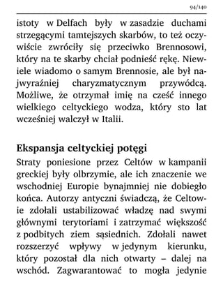 istoty w Delfach były w zasadzie duchami
strzegącymi tamtejszych skarbów, to też oczy-
wiście zwróciły się przeciwko Brennosowi,
który na te skarby chciał podnieść rękę. Niew-
iele wiadomo o samym Brennosie, ale był na-
jwyraźniej charyzmatycznym przywódcą.
Możliwe, że otrzymał imię na cześć innego
wielkiego celtyckiego wodza, który sto lat
wcześniej walczył w Italii.
Ekspansja celtyckiej potęgi
Straty poniesione przez Celtów w kampanii
greckiej były olbrzymie, ale ich znaczenie we
wschodniej Europie bynajmniej nie dobiegło
końca. Autorzy antyczni świadczą, że Celtow-
ie zdołali ustabilizować władzę nad swymi
głównymi terytoriami i zatrzymać większość
z podbitych ziem sąsiednich. Zdołali nawet
rozszerzyć wpływy w jedynym kierunku,
który pozostał dla nich otwarty – dalej na
wschód. Zagwarantować to mogła jedynie
94/140
 