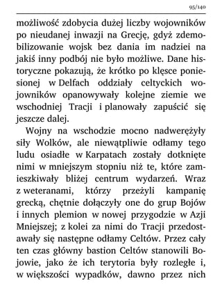 możliwość zdobycia dużej liczby wojowników
po nieudanej inwazji na Grecję, gdyż zdemo-
bilizowanie wojsk bez dania im nadziei na
jakiś inny podbój nie było możliwe. Dane his-
toryczne pokazują, że krótko po klęsce ponie-
sionej w Delfach oddziały celtyckich wo-
jowników opanowywały kolejne ziemie we
wschodniej Tracji i planowały zapuścić się
jeszcze dalej.
Wojny na wschodzie mocno nadwerężyły
siły Wolków, ale niewątpliwie odłamy tego
ludu osiadłe w Karpatach zostały dotknięte
nimi w mniejszym stopniu niż te, które zam-
ieszkiwały bliżej centrum wydarzeń. Wraz
z weteranami, którzy przeżyli kampanię
grecką, chętnie dołączyły one do grup Bojów
i innych plemion w nowej przygodzie w Azji
Mniejszej; z kolei za nimi do Tracji przedost-
awały się następne odłamy Celtów. Przez cały
ten czas główny bastion Celtów stanowili Bo-
jowie, jako że ich terytoria były rozległe i,
w większości wypadków, dawno przez nich
95/140
 