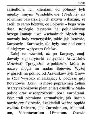 zasiedlone. Ich klientami od północy byli
między innymi Windelikowie (Vindelici) na
równinie bawarskiej; ich nazwa wskazuje, że
czcili to samo bóstwo, co Bojowie – boga Win-
dosa. Rozległe terytoria na południowym
brzegu Dunaju i we wschodnich Alpach zaj-
mowały ludy wenetyjskie, takie jak Retowie,
Karpowie i Karnowie, ale były one pod coraz
silniejszym wpływem Celtów.
Dalej na wschód, aż po Karpaty, znaj-
dowały się terytoria celtyckich Arawisków
(Aravisci) (‘przyjaźni w pobliżu’), którą to
nazwę mogli im nadać Bojowie. Wyżej
w górach na północ od Arawisków żyli Osow-
ie (Osi ‘wysoko mieszkający’), podczas gdy
Kotynowie (Cotini, a może poprawniej Cottini
‘starzy członkowie plemienia’) osiedli w Mało-
polsce oraz w rozproszeniu poza Karpatami.
Wypierali plemiona germańskie, jak Bastar-
nowie czy Skirowie, i zakładali ważne oppida
wzdłuż Dniestru, jak Carrodunum, Maetoni-
um, Vibantavarium i Eractum. Osowie
96/140
 