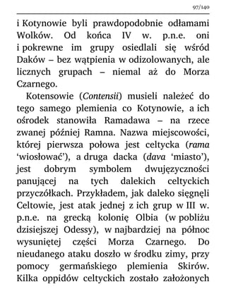 i Kotynowie byli prawdopodobnie odłamami
Wolków. Od końca IV w. p.n.e. oni
i pokrewne im grupy osiedlali się wśród
Daków – bez wątpienia w odizolowanych, ale
licznych grupach – niemal aż do Morza
Czarnego.
Kotensowie (Contensii) musieli należeć do
tego samego plemienia co Kotynowie, a ich
ośrodek stanowiła Ramadawa – na rzece
zwanej później Ramna. Nazwa miejscowości,
której pierwsza połowa jest celtycka (rama
‘wiosłować’), a druga dacka (dava ‘miasto’),
jest dobrym symbolem dwujęzyczności
panującej na tych dalekich celtyckich
przyczółkach. Przykładem, jak daleko sięgnęli
Celtowie, jest atak jednej z ich grup w III w.
p.n.e. na grecką kolonię Olbia (w pobliżu
dzisiejszej Odessy), w najbardziej na północ
wysuniętej części Morza Czarnego. Do
nieudanego ataku doszło w środku zimy, przy
pomocy germańskiego plemienia Skirów.
Kilka oppidów celtyckich zostało założonych
97/140
 