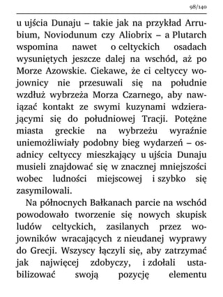 u ujścia Dunaju – takie jak na przykład Arru-
bium, Noviodunum czy Aliobrix – a Plutarch
wspomina nawet o celtyckich osadach
wysuniętych jeszcze dalej na wschód, aż po
Morze Azowskie. Ciekawe, że ci celtyccy wo-
jownicy nie przesuwali się na południe
wzdłuż wybrzeża Morza Czarnego, aby naw-
iązać kontakt ze swymi kuzynami wdziera-
jącymi się do południowej Tracji. Potężne
miasta greckie na wybrzeżu wyraźnie
uniemożliwiały podobny bieg wydarzeń – os-
adnicy celtyccy mieszkający u ujścia Dunaju
musieli znajdować się w znacznej mniejszości
wobec ludności miejscowej i szybko się
zasymilowali.
Na północnych Bałkanach parcie na wschód
powodowało tworzenie się nowych skupisk
ludów celtyckich, zasilanych przez wo-
jowników wracających z nieudanej wyprawy
do Grecji. Wszyscy łączyli się, aby zatrzymać
jak najwięcej zdobyczy, i zdołali usta-
bilizować swoją pozycję elementu
98/140
 