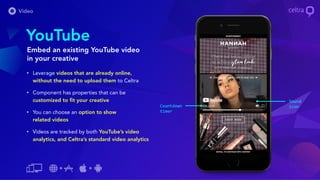 • Leverage videos that are already online,
without the need to upload them to Celtra
• Component has properties that can be
customized to fit your creative
• You can choose an option to show
related videos
• Videos are tracked by both YouTube’s video
analytics, and Celtra’s standard video analytics
YouTube
Embed an existing YouTube video
in your creative
Sound
iconCountdown
timer
 