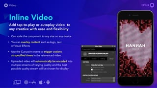 Inline Video
Add tap-to-play or autoplay video to
any creative with ease and flexibility
• Can scale the component to any size on any device
• You can overlay content such as logo, text
or Visual Effects
• Use the Cue point event to trigger actions
at specified times in the referenced video
• Uploaded video will automatically be encoded into
multiple streams of varying quality and the best
possible quality stream will be chosen for display
 