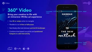 • Use tilt or swipe action to navigate
• Flexible to run in-line or full-screen
• Seamlessly alternate between portrait & landscape
• Combine time-based cue points and positioned
hotspots to add interactivity
360º Video
Bring your creative to life with
an immersive VR-like ad experience
Sound
icon
RadarCountdown
timer
360º
icon
 