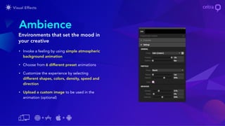 • Invoke a feeling by using simple atmospheric
background animation
• Choose from 6 different preset animations
• Customize the experience by selecting
different shapes, colors, density, speed and
direction
• Upload a custom image to be used in the
animation (optional)
Ambience
Environments that set the mood in
your creative
 