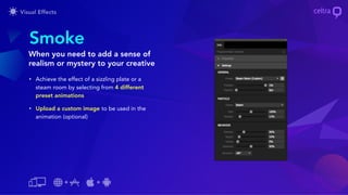 • Achieve the effect of a sizzling plate or a
steam room by selecting from 4 different
preset animations
• Upload a custom image to be used in the
animation (optional)
Smoke
When you need to add a sense of
realism or mystery to your creative
 