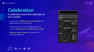 • Choose from 5 different preset animations like
Balloonfest and Confetti Popper
• Change the color, shape, density, speed and
more to achieve the exact effect that you want
• Upload a custom image to be used in the
animation (optional)
Celebration
A celebratory touch that adds flare to
your creative
 