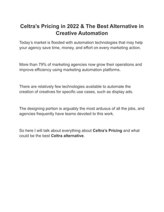 Celtra’s Pricing in 2022 & The Best Alternative in
Creative Automation
Today’s market is flooded with automation technologies that may help
your agency save time, money, and effort on every marketing action.
‍
More than 79% of marketing agencies now grow their operations and
improve efficiency using marketing automation platforms.
‍
There are relatively few technologies available to automate the
creation of creatives for specific use cases, such as display ads.
‍
The designing portion is arguably the most arduous of all the jobs, and
agencies frequently have teams devoted to this work.
‍
So here I will talk about everything about Celtra’s Pricing and what
could be the best Celtra alternative.
‍
 