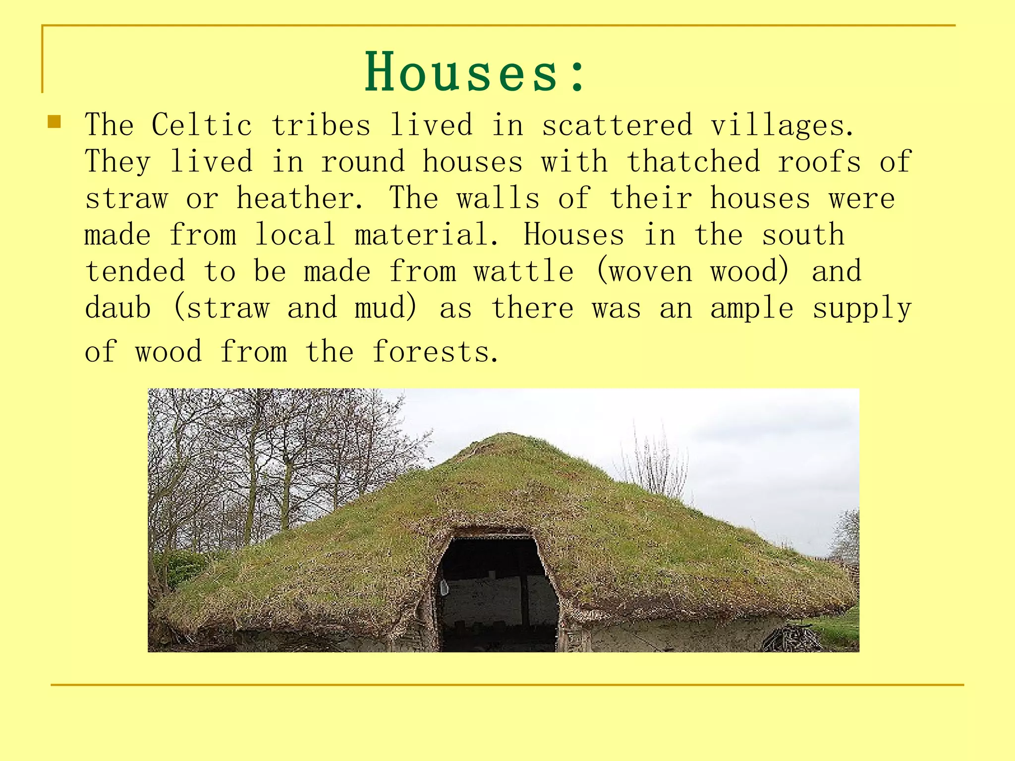 Houses:
   The Celtic tribes lived in scattered villages.
    They lived in round houses with thatched roofs of
    straw or heather. The walls of their houses were
    made from local material. Houses in the south
    tended to be made from wattle (woven wood) and
    daub (straw and mud) as there was an ample supply
    of wood from the forests.
 