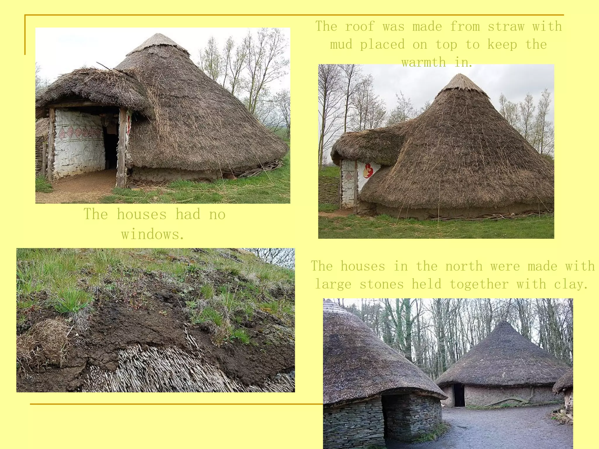 The roof was made from straw with
                      mud placed on top to keep the
                                warmth in.




The houses had no
    windows.
                    The houses in the north were made with
                    large stones held together with clay.
 