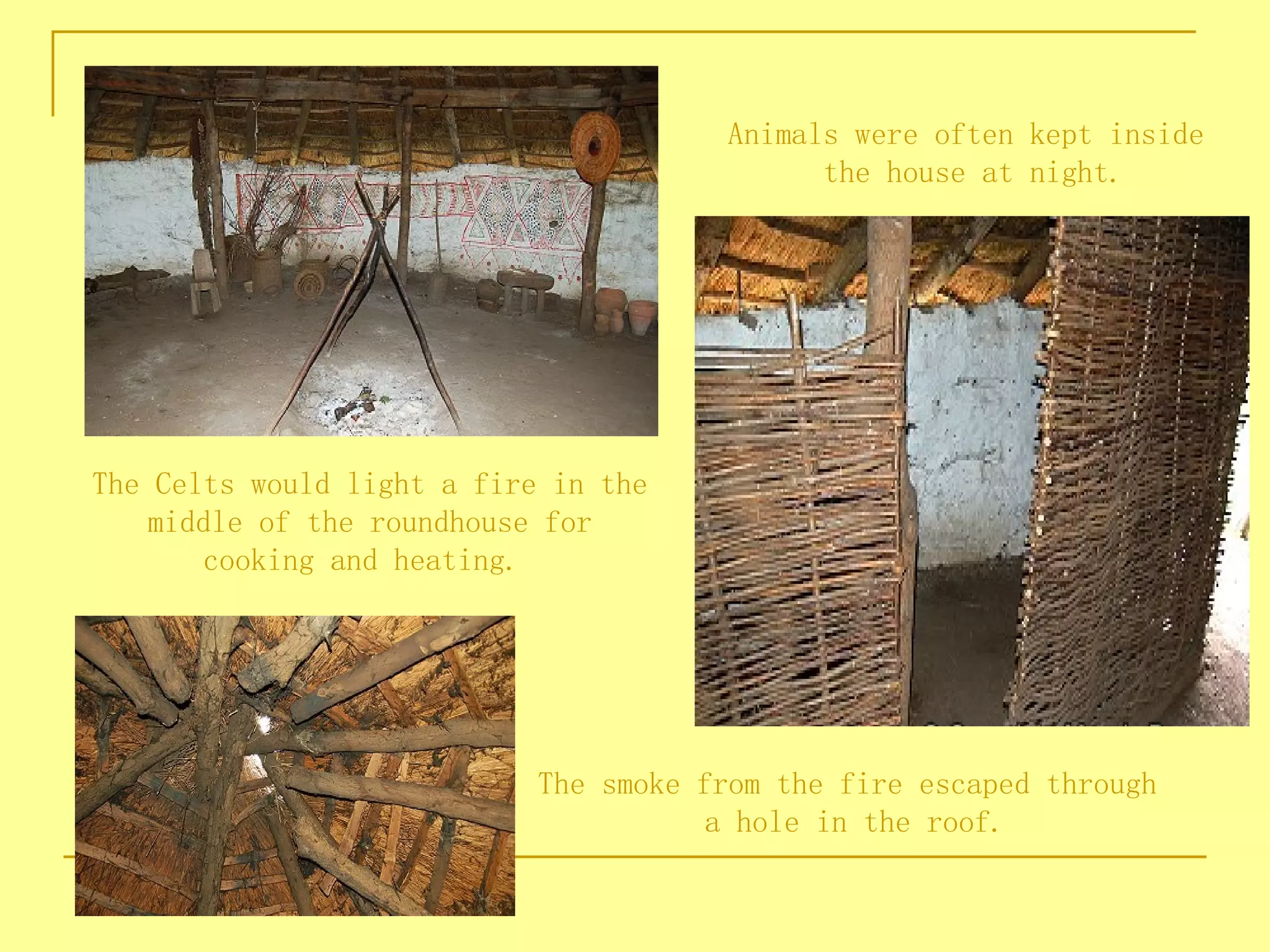 Animals were often kept inside
                                             the house at night.




The Celts would light a fire in the
    middle of the roundhouse for
        cooking and heating.




                            The smoke from the fire escaped through
                                       a hole in the roof.
 