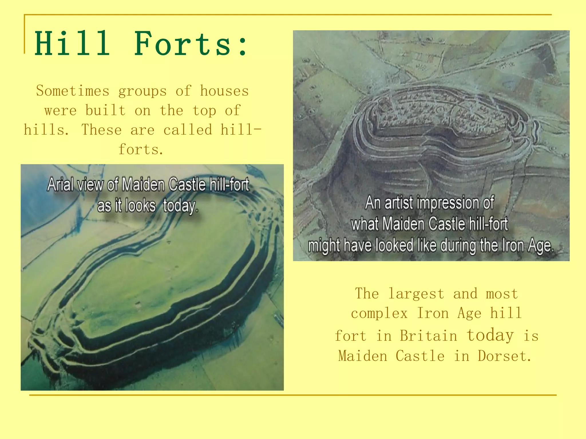 Hill Forts:
 Sometimes groups of houses
  were built on the top of
hills. These are called hill-
            forts.




                                   The largest and most
                                  complex Iron Age hill
                                fort in Britain today is
                                Maiden Castle in Dorset.
 