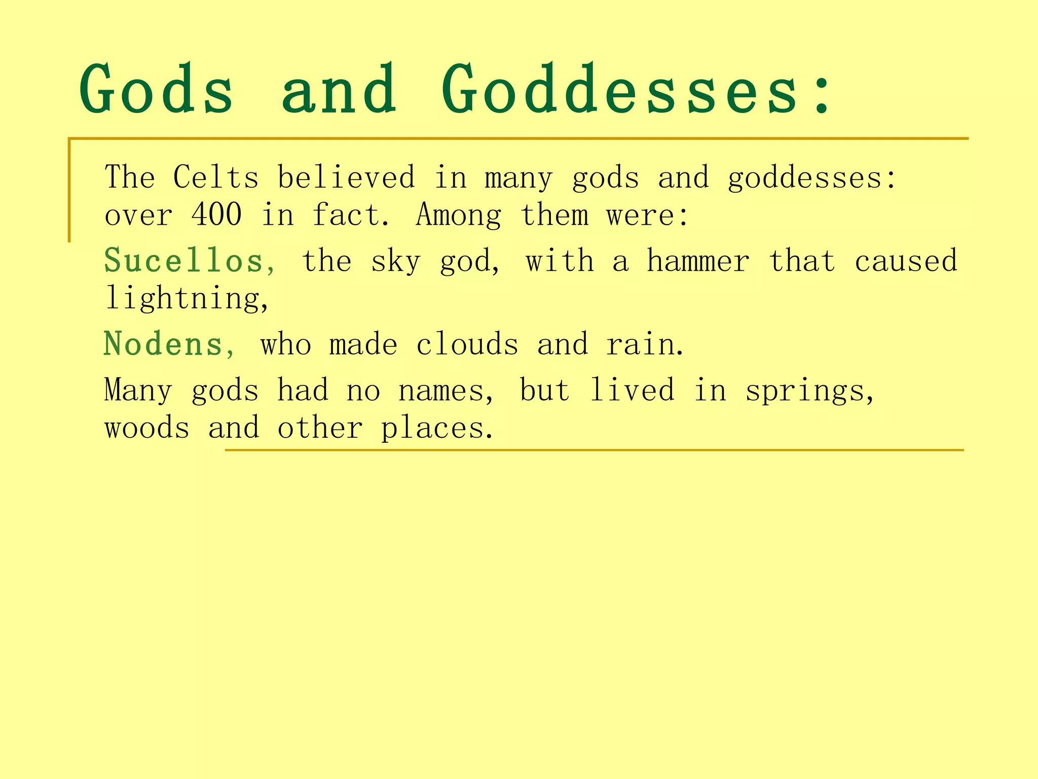 Gods and Goddesses:
The Celts believed in many gods and goddesses:
over 400 in fact. Among them were:
Sucellos, the sky god, with a hammer that caused
lightning,
Nodens, who made clouds and rain.
Many gods had no names, but lived in springs,
woods and other places.
 