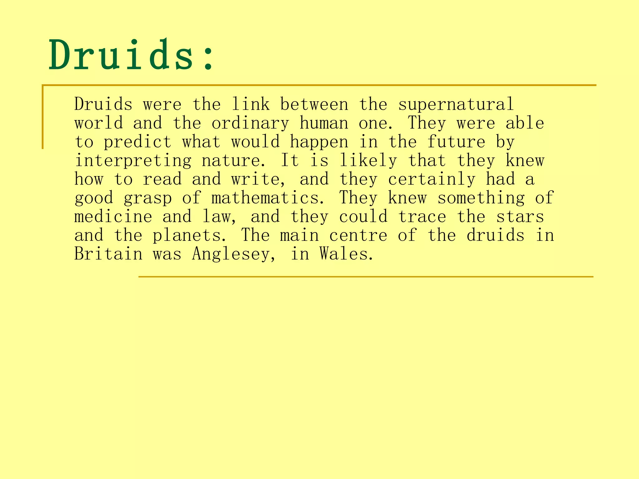 Druids:
 Druids were the link between the supernatural
 world and the ordinary human one. They were able
 to predict what would happen in the future by
 interpreting nature. It is likely that they knew
 how to read and write, and they certainly had a
 good grasp of mathematics. They knew something of
 medicine and law, and they could trace the stars
 and the planets. The main centre of the druids in
 Britain was Anglesey, in Wales.
 