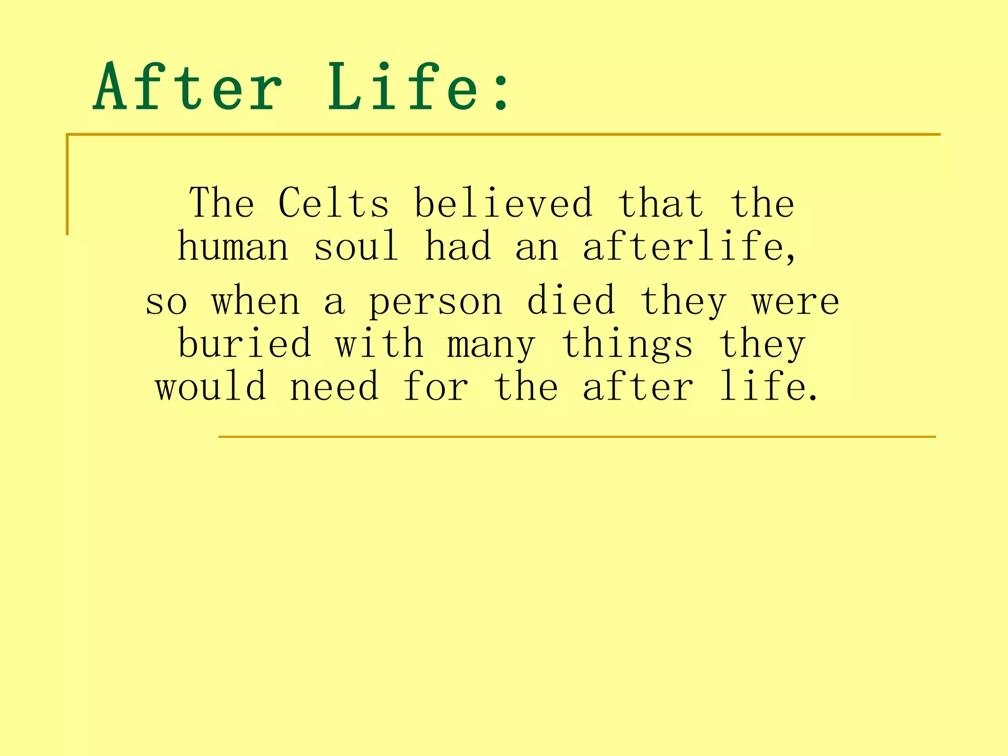 After Life:
   The Celts believed that the
   human soul had an afterlife,
 so when a person died they were
   buried with many things they
 would need for the after life.
 