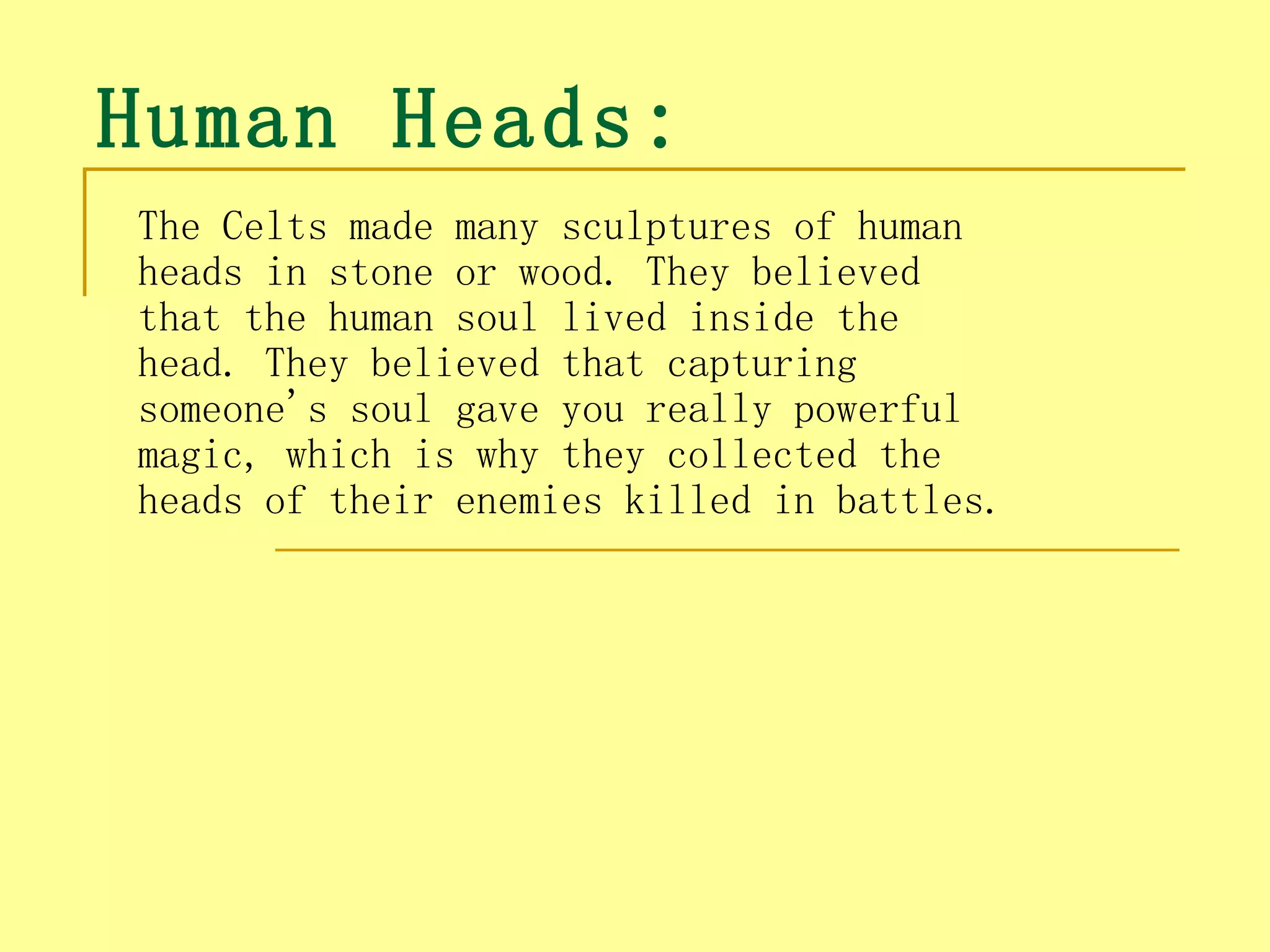 Human Heads:
The Celts made many sculptures of human
heads in stone or wood. They believed
that the human soul lived inside the
head. They believed that capturing
someone's soul gave you really powerful
magic, which is why they collected the
heads of their enemies killed in battles.
 