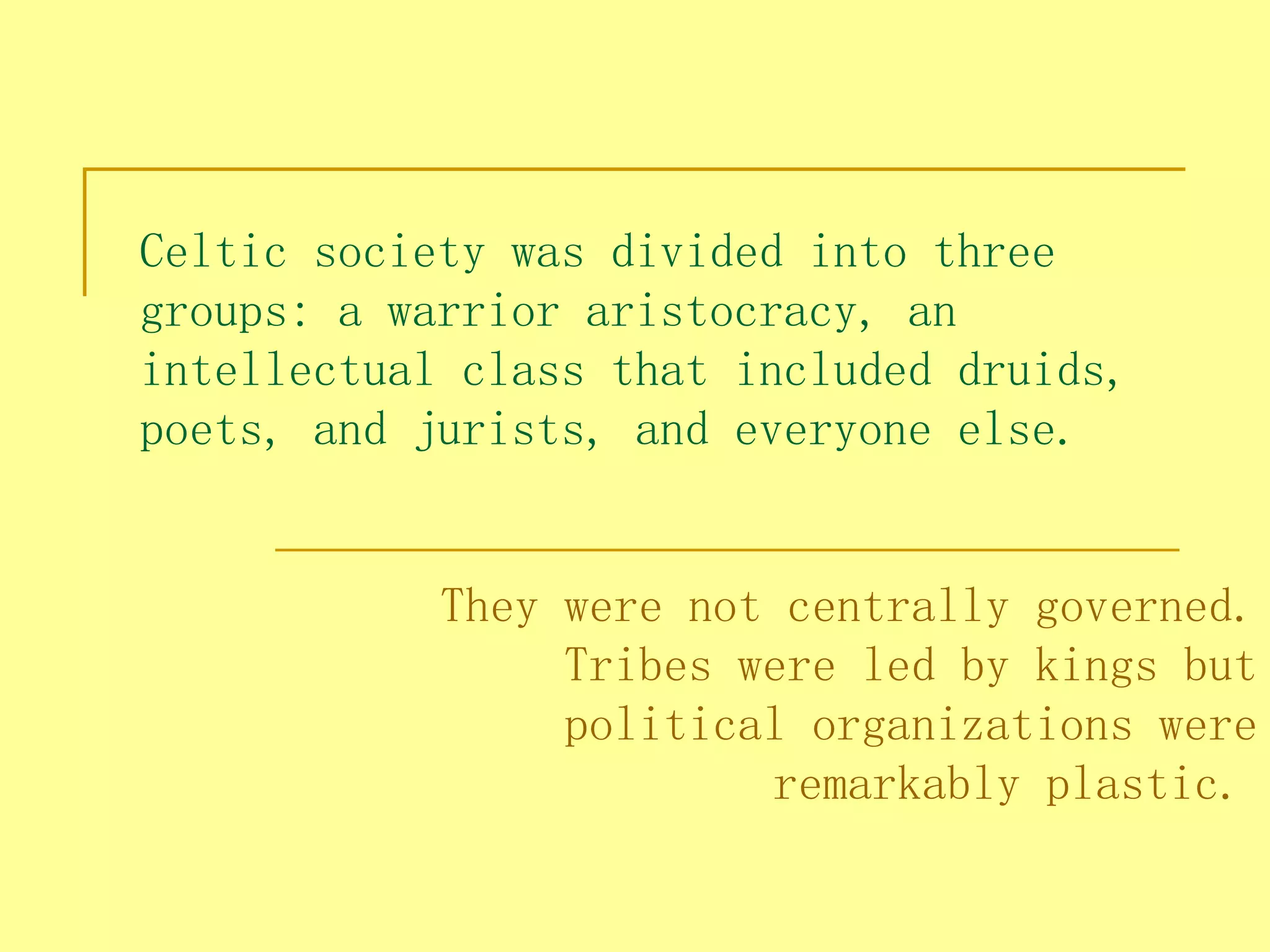 Celtic society was divided into three
groups: a warrior aristocracy, an
intellectual class that included druids,
poets, and jurists, and everyone else. 


            They were not centrally governed.
                 Tribes were led by kings but
                 political organizations were
                         remarkably plastic.
 