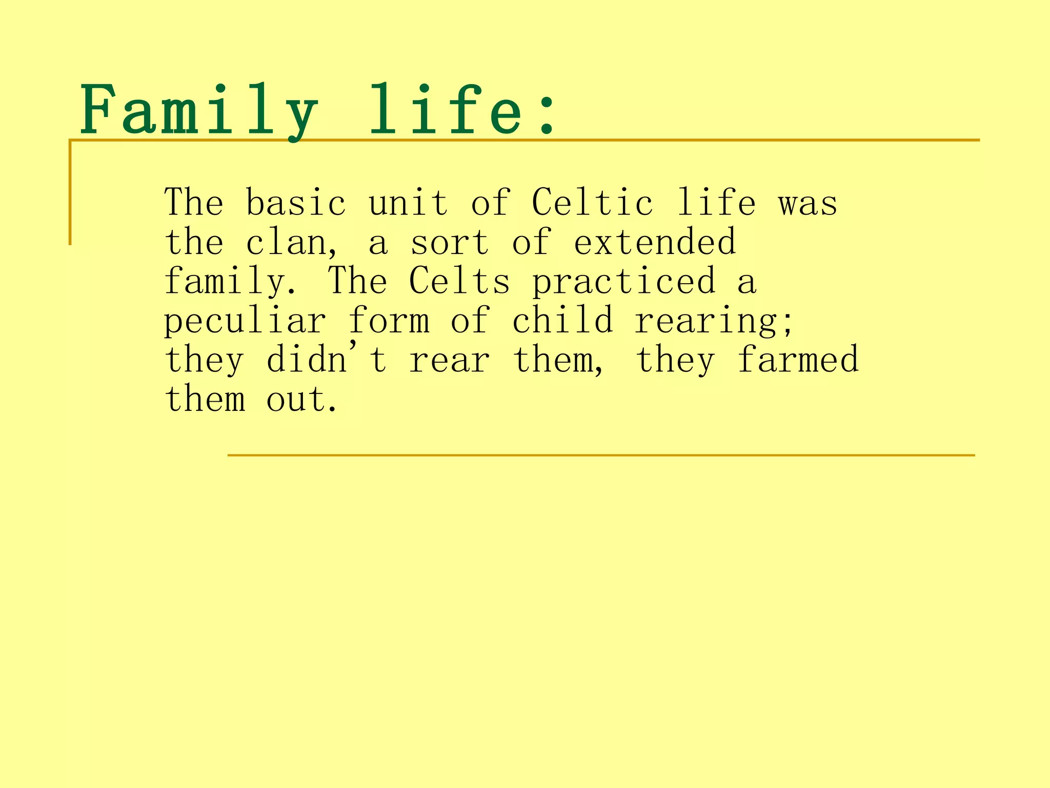 Family life : 
  The basic unit of Celtic life was
  the clan, a sort of extended
  family. The Celts practiced a
  peculiar form of child rearing;
  they didn't rear them, they farmed
  them out.
 