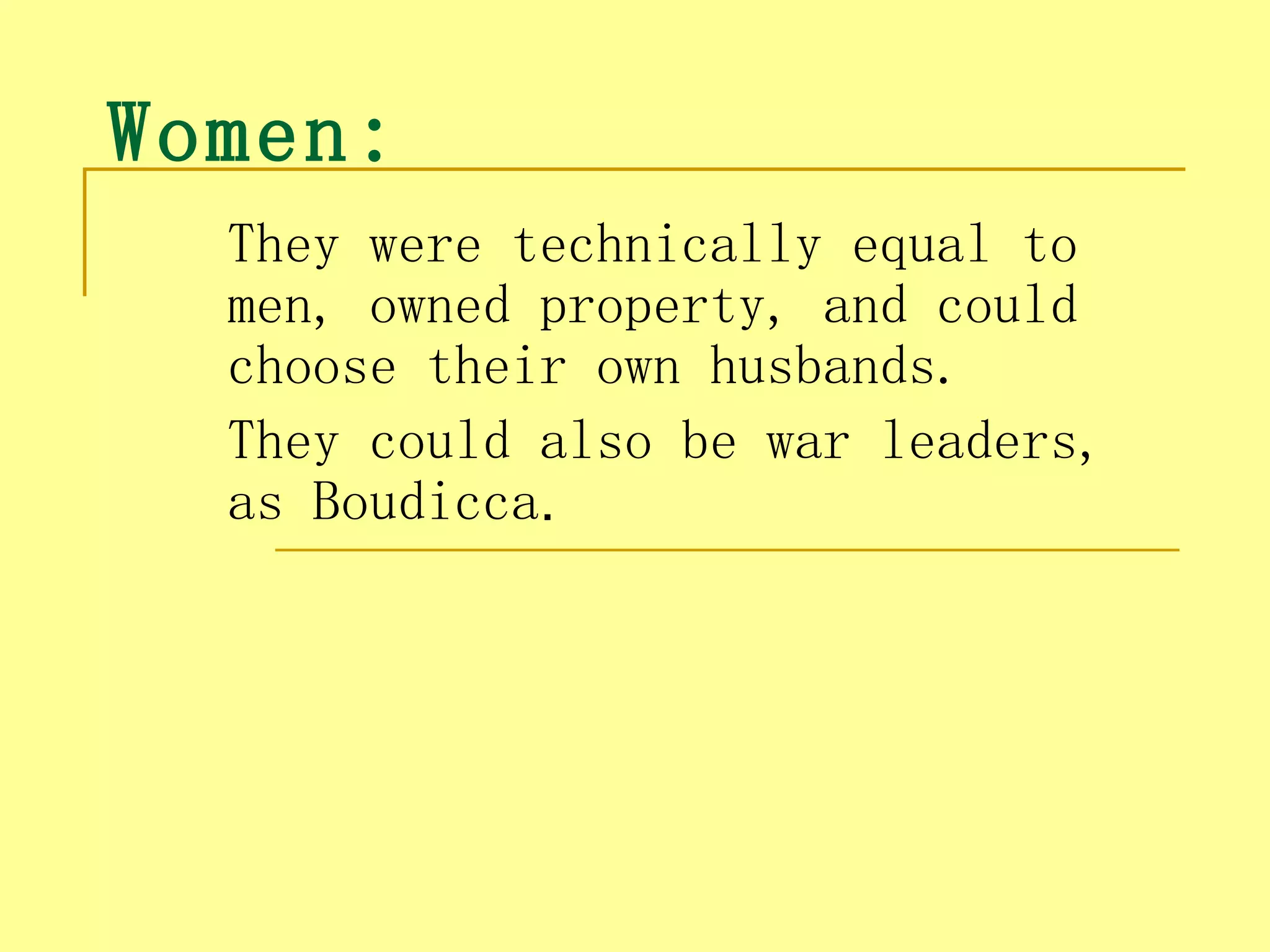 Women:  
   They were technically equal to
   men, owned property, and could
   choose their own husbands.
   They could also be war leaders,
   as Boudicca.
 