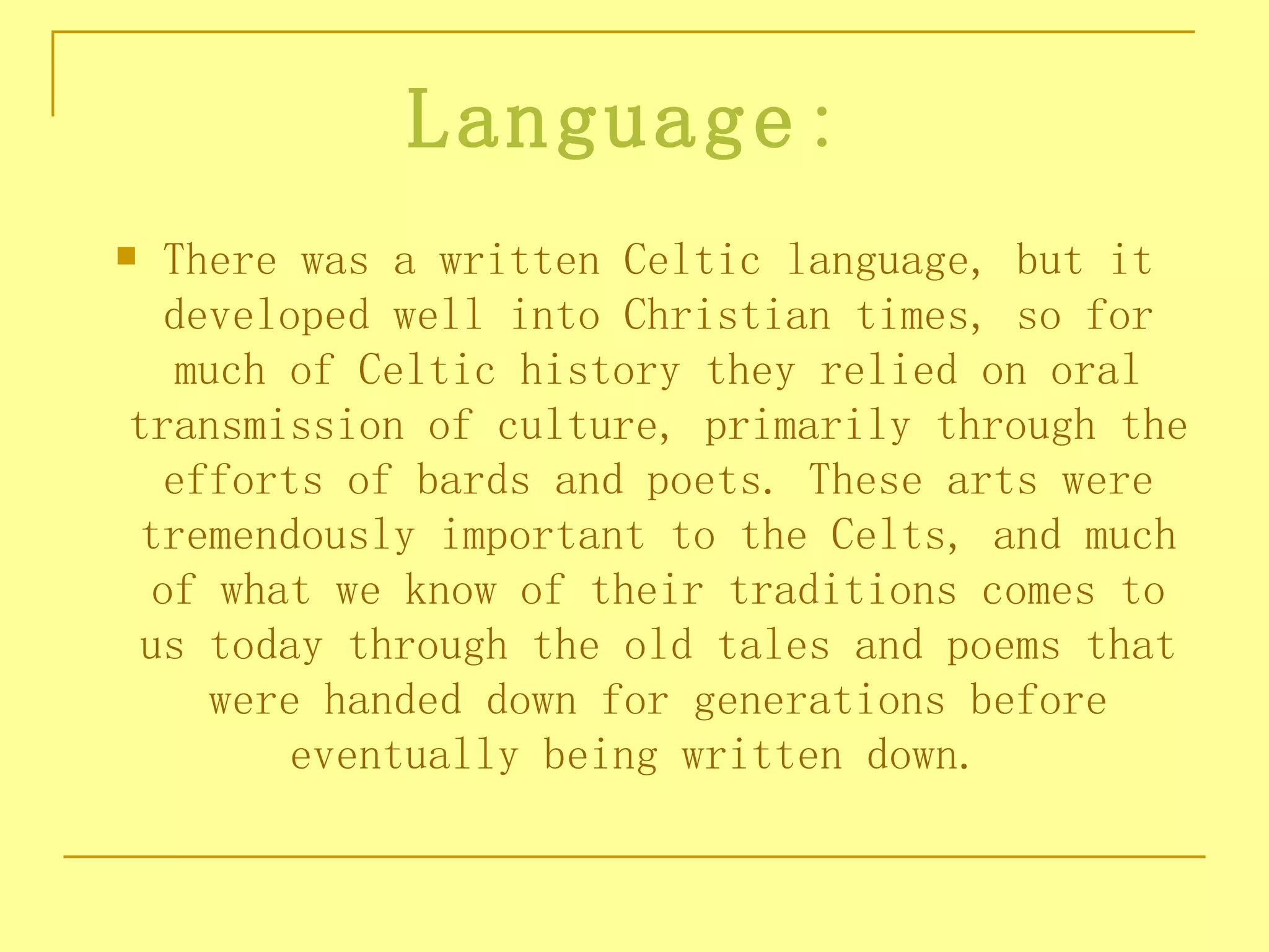 Language:
 There was a written Celtic language, but it
  developed well into Christian times, so for
   much of Celtic history they relied on oral
transmission of culture, primarily through the
  efforts of bards and poets. These arts were
 tremendously important to the Celts, and much
 of what we know of their traditions comes to
 us today through the old tales and poems that
    were handed down for generations before
        eventually being written down. 
 