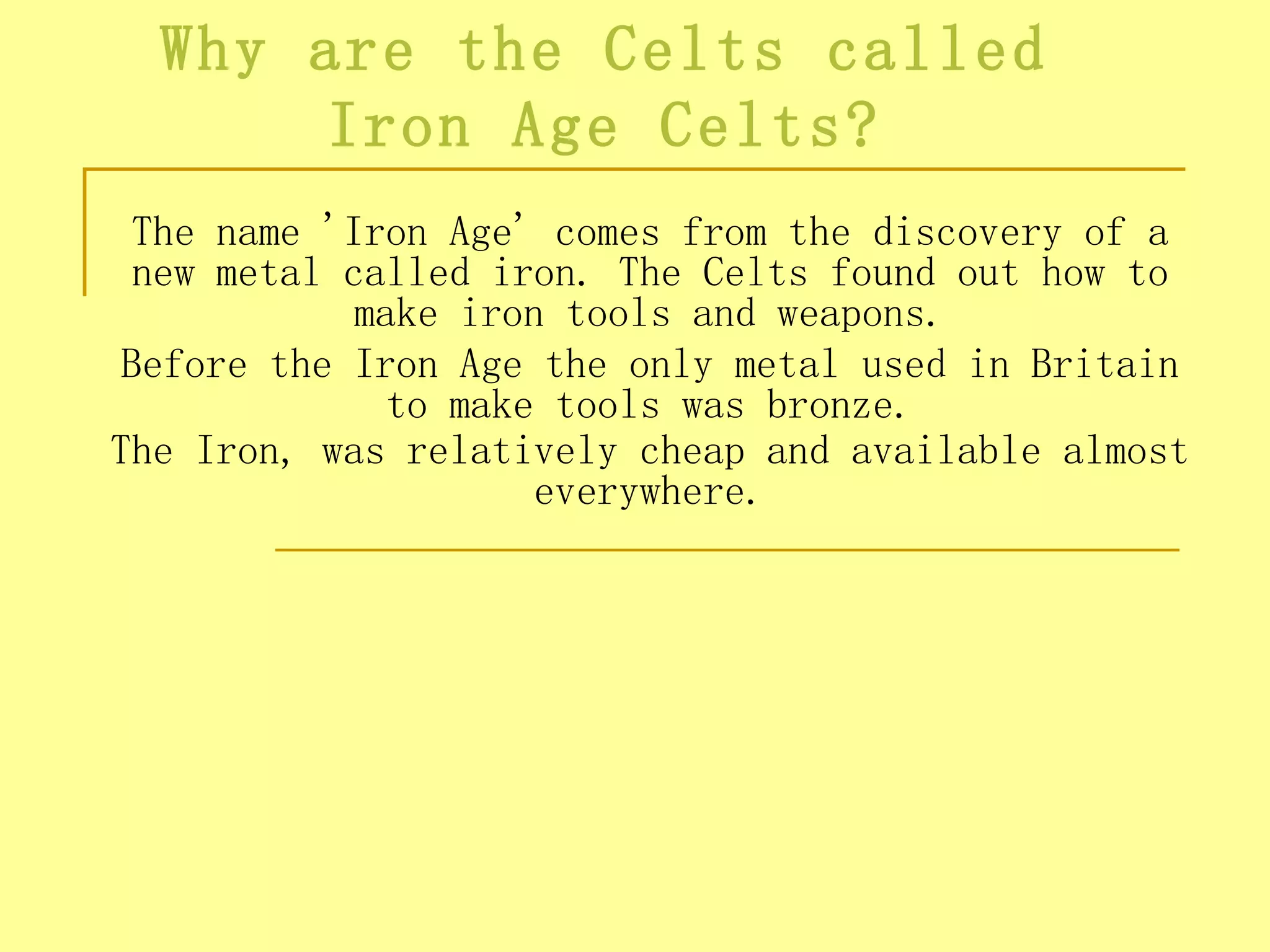 Why are the Celts called
       Iron Age Celts?
  The name 'Iron Age' comes from the discovery of a
  new metal called iron. The Celts found out how to
             make iron tools and weapons.
 Before the Iron Age the only metal used in Britain
               to make tools was bronze.
The Iron, was relatively cheap and available almost
                      everywhere.
 