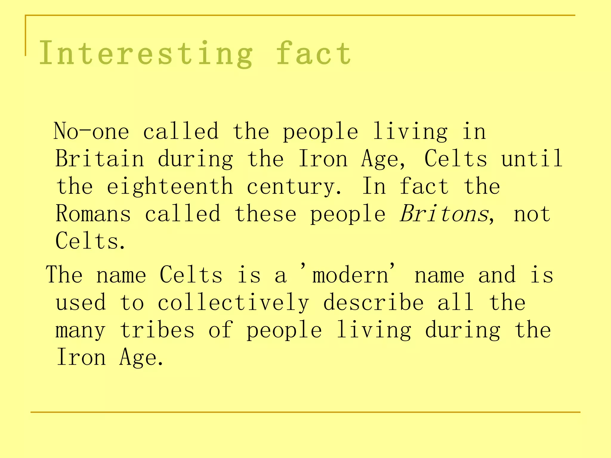 Interesting fact

 No-one called the people living in
 Britain during the Iron Age, Celts until
 the eighteenth century. In fact the
 Romans called these people Britons, not
 Celts.
The name Celts is a 'modern' name and is
 used to collectively describe all the
 many tribes of people living during the
 Iron Age.
 