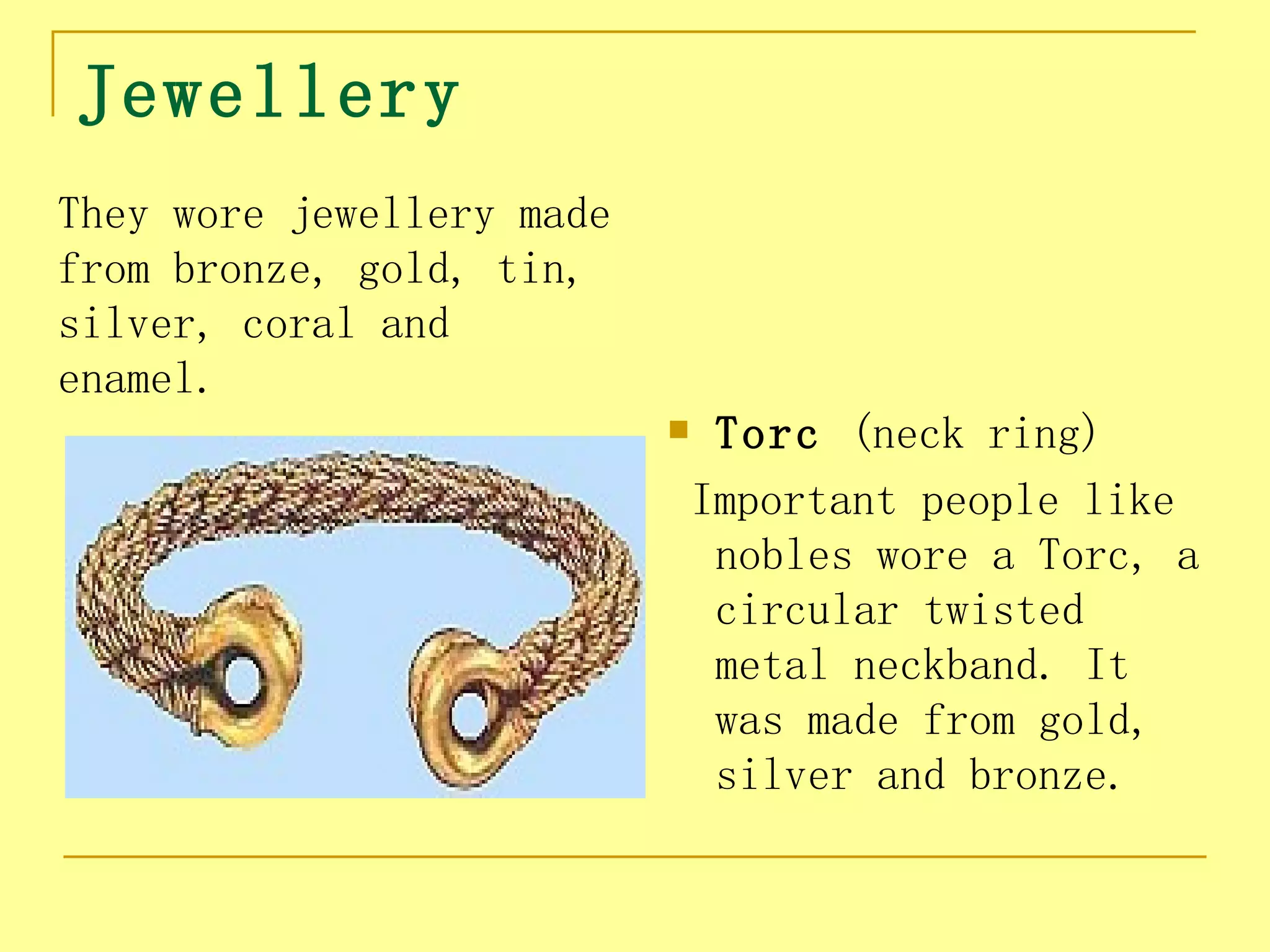 Jewellery
They wore jewellery made
from bronze, gold, tin,
silver, coral and
enamel.
                               Torc (neck ring)
                               Important people like
                                nobles wore a Torc, a
                                circular twisted
                                metal neckband. It
                                was made from gold,
                                silver and bronze.
 