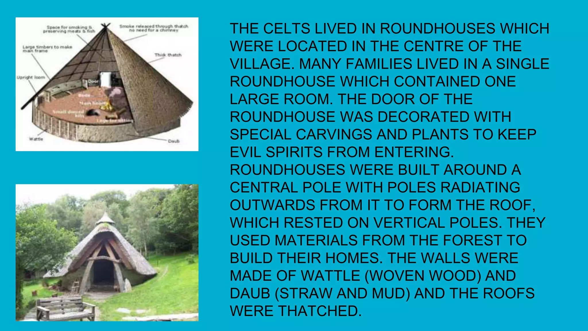 THE CELTS LIVED IN ROUNDHOUSES WHICH
WERE LOCATED IN THE CENTRE OF THE
VILLAGE. MANY FAMILIES LIVED IN A SINGLE
ROUNDHOUSE WHICH CONTAINED ONE
LARGE ROOM. THE DOOR OF THE
ROUNDHOUSE WAS DECORATED WITH
SPECIAL CARVINGS AND PLANTS TO KEEP
EVIL SPIRITS FROM ENTERING.
ROUNDHOUSES WERE BUILT AROUND A
CENTRAL POLE WITH POLES RADIATING
OUTWARDS FROM IT TO FORM THE ROOF,
WHICH RESTED ON VERTICAL POLES. THEY
USED MATERIALS FROM THE FOREST TO
BUILD THEIR HOMES. THE WALLS WERE
MADE OF WATTLE (WOVEN WOOD) AND
DAUB (STRAW AND MUD) AND THE ROOFS
WERE THATCHED.
 