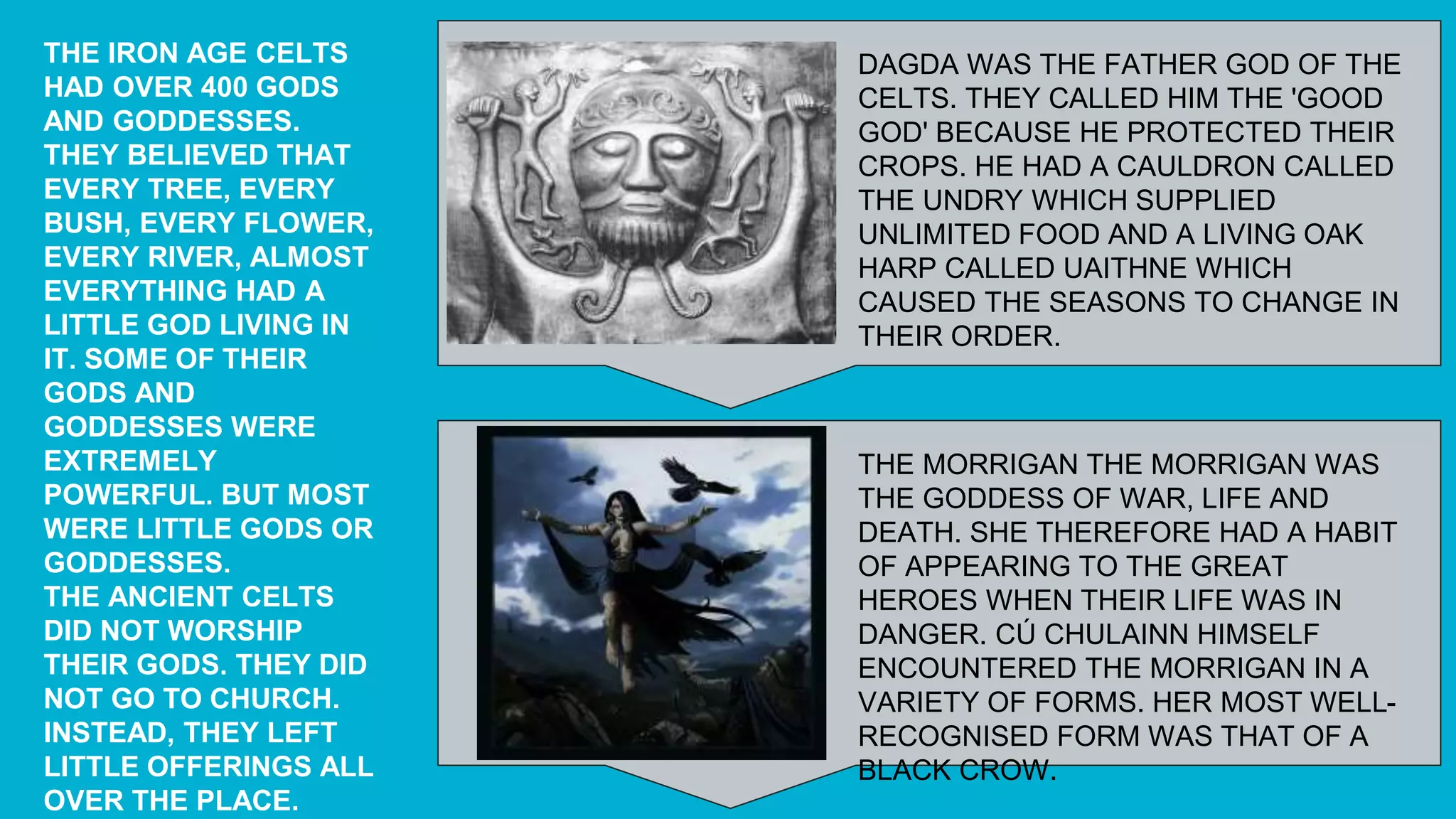 THE IRON AGE CELTS
HAD OVER 400 GODS
AND GODDESSES.
THEY BELIEVED THAT
EVERY TREE, EVERY
BUSH, EVERY FLOWER,
EVERY RIVER, ALMOST
EVERYTHING HAD A
LITTLE GOD LIVING IN
IT. SOME OF THEIR
GODS AND
GODDESSES WERE
EXTREMELY
POWERFUL. BUT MOST
WERE LITTLE GODS OR
GODDESSES.
THE ANCIENT CELTS
DID NOT WORSHIP
THEIR GODS. THEY DID
NOT GO TO CHURCH.
INSTEAD, THEY LEFT
LITTLE OFFERINGS ALL
OVER THE PLACE.
DAGDA WAS THE FATHER GOD OF THE
CELTS. THEY CALLED HIM THE 'GOOD
GOD' BECAUSE HE PROTECTED THEIR
CROPS. HE HAD A CAULDRON CALLED
THE UNDRY WHICH SUPPLIED
UNLIMITED FOOD AND A LIVING OAK
HARP CALLED UAITHNE WHICH
CAUSED THE SEASONS TO CHANGE IN
THEIR ORDER.
THE MORRIGAN THE MORRIGAN WAS
THE GODDESS OF WAR, LIFE AND
DEATH. SHE THEREFORE HAD A HABIT
OF APPEARING TO THE GREAT
HEROES WHEN THEIR LIFE WAS IN
DANGER. CÚ CHULAINN HIMSELF
ENCOUNTERED THE MORRIGAN IN A
VARIETY OF FORMS. HER MOST WELL-
RECOGNISED FORM WAS THAT OF A
BLACK CROW.
 