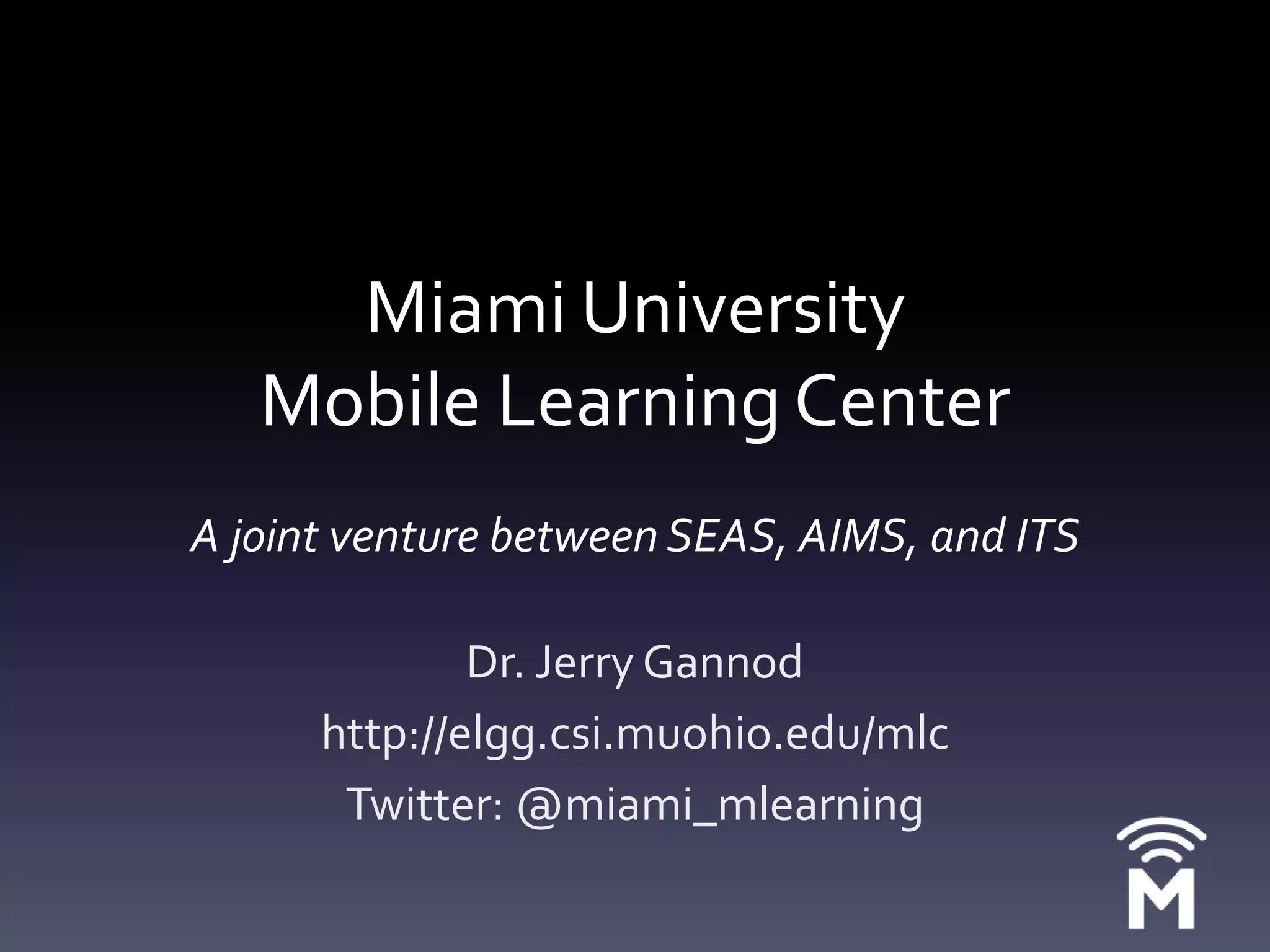 Miami University Mobile Learning CenterAjoint venture between SEAS, AIMS, and ITSDr. Jerry Gannodhttp://elgg.csi.muohio.edu/mlcTwitter: @miami_mlearning