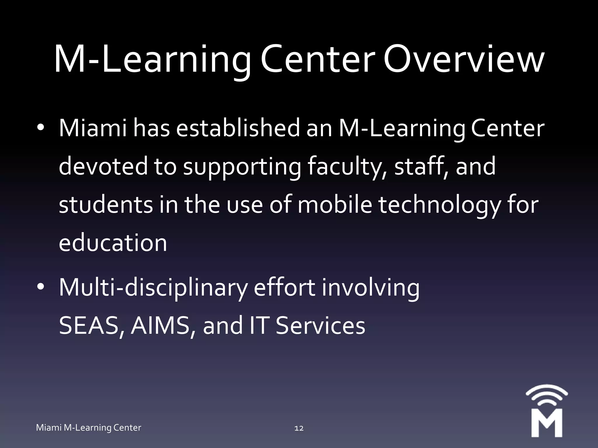 M-Learning Center OverviewMiami has established an M-Learning Center devoted to supporting faculty, staff, and students in the use of mobile technology for educationMulti-disciplinary effort involving SEAS, AIMS, and IT ServicesMiami M-Learning Center12