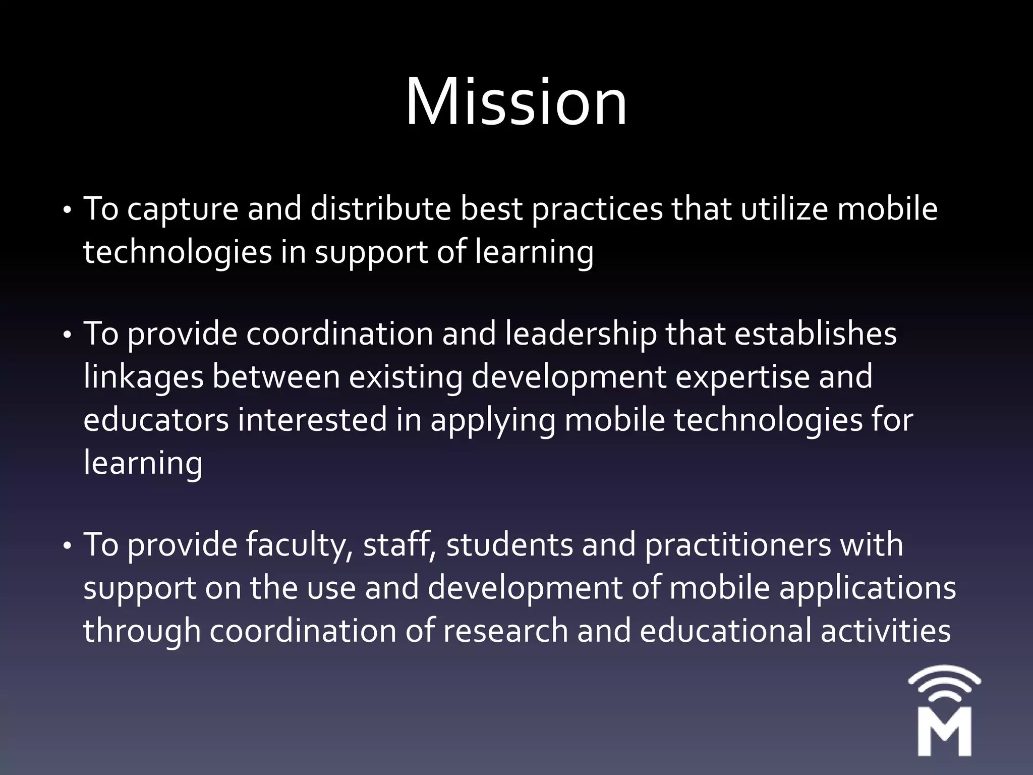 MissionTo capture and distribute best practices that utilize mobile technologies in support of learningTo provide coordination and leadership that establishes linkages between existing development expertise and educators interested in applying mobile technologies for learningTo provide faculty, staff, students and practitioners with support on the use and development of mobile applications through coordination of research and educational activities