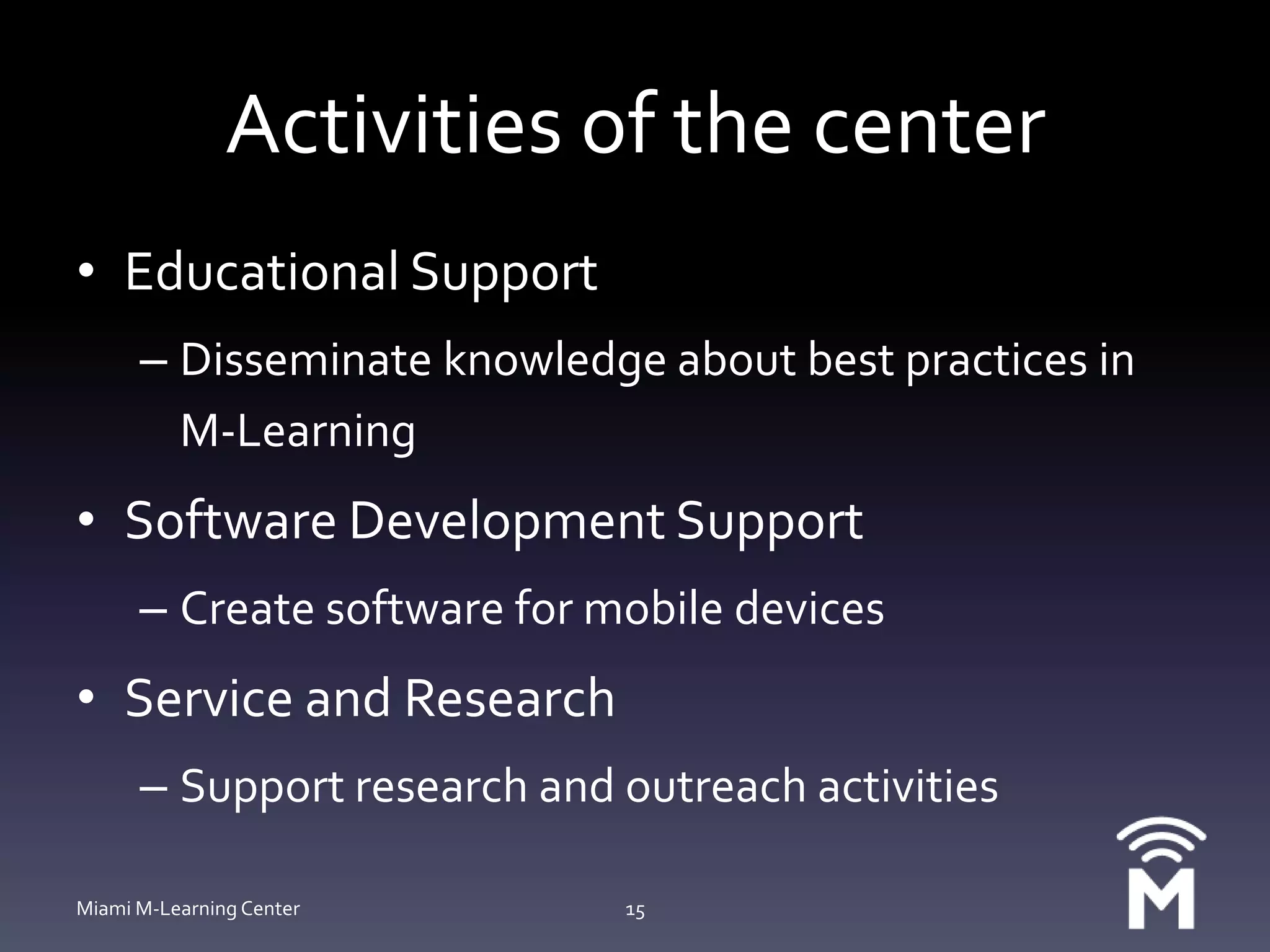 Activities of the centerEducational SupportDisseminate knowledge about best practices in M-LearningSoftware Development SupportCreate software for mobile devicesService and ResearchSupport research and outreach activitiesMiami M-Learning Center15