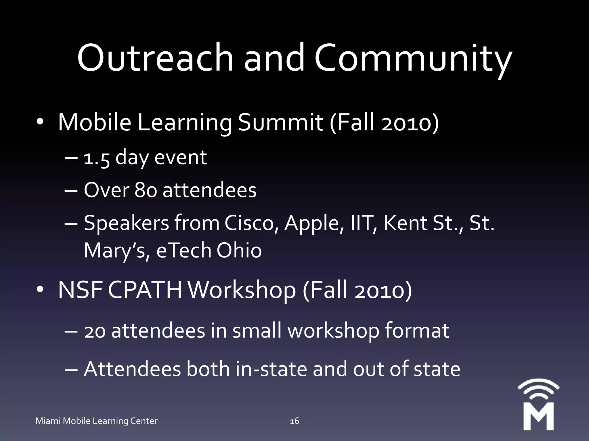 Outreach and CommunityMobile Learning Summit (Fall 2010)1.5 day eventOver 80 attendeesSpeakers from Cisco, Apple, IIT, Kent St., St. Mary’s, eTech OhioNSF CPATH Workshop (Fall 2010)20 attendees in small workshop formatAttendees both in-state and out of stateMiami Mobile Learning Center16