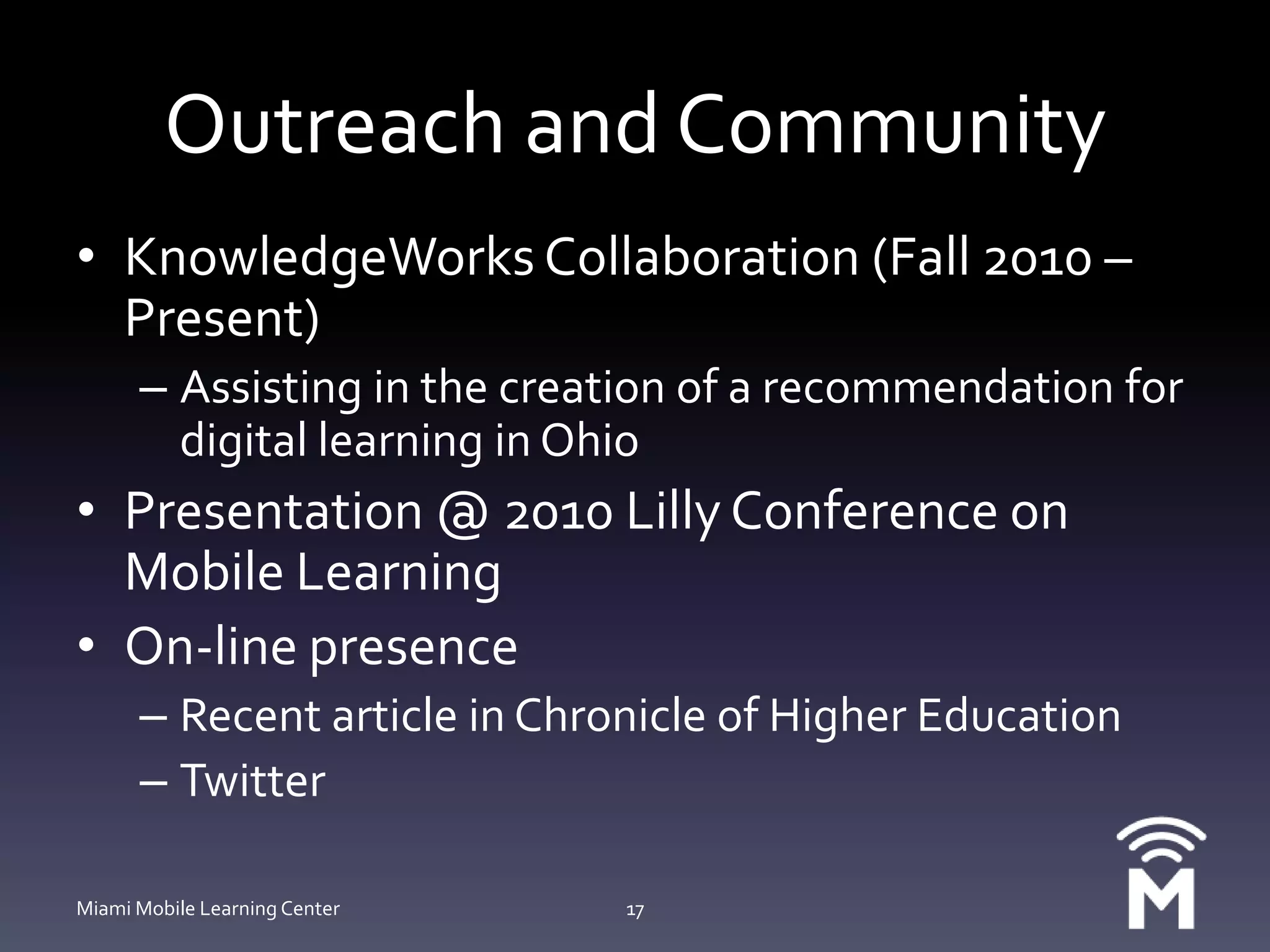 Outreach and CommunityKnowledgeWorks Collaboration (Fall 2010 – Present)Assisting in the creation of a recommendation for digital learning in OhioPresentation @ 2010 Lilly Conference on Mobile LearningOn-line presenceRecent article in Chronicle of Higher EducationTwitterMiami Mobile Learning Center17