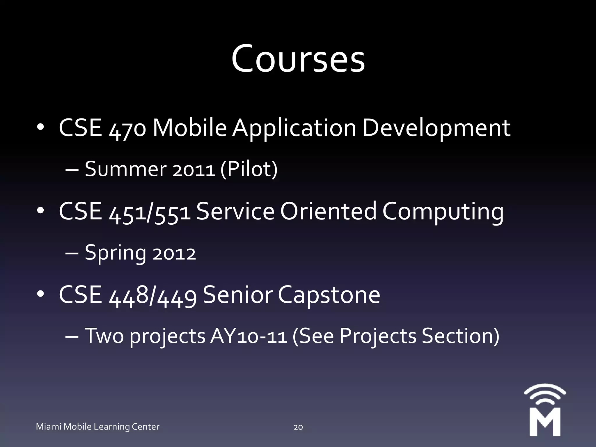 CoursesCSE 470 Mobile Application DevelopmentSummer 2011 (Pilot)CSE 451/551 Service Oriented ComputingSpring 2012CSE 448/449 Senior CapstoneTwo projects AY10-11 (See Projects Section)Miami Mobile Learning Center20