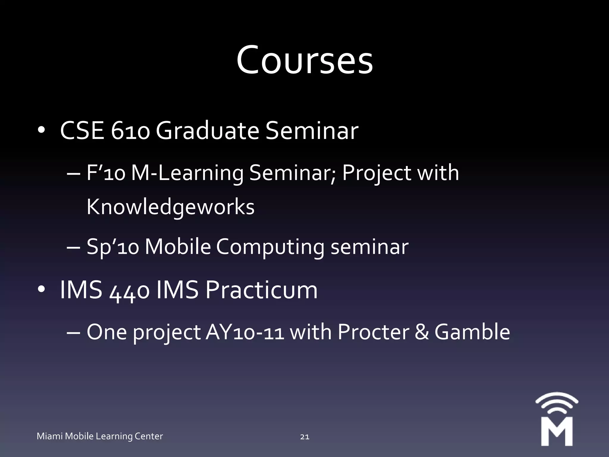 CoursesCSE 610 Graduate SeminarF’10 M-Learning Seminar; Project with KnowledgeworksSp’10 Mobile Computing seminarIMS 440 IMS PracticumOne project AY10-11 with Procter & GambleMiami Mobile Learning Center21
