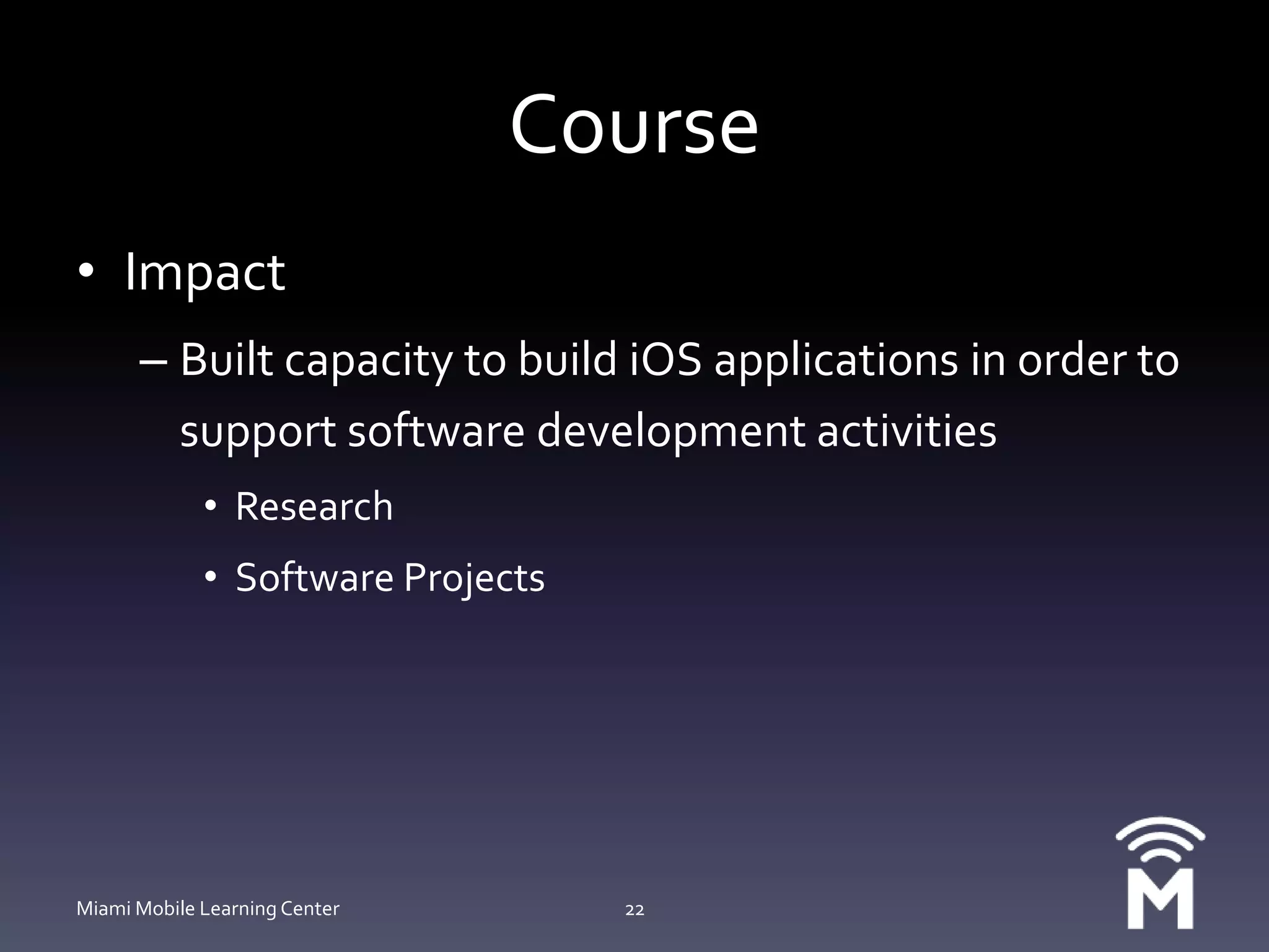 CourseImpactBuilt capacity to build iOS applications in order to support software development activitiesResearchSoftware ProjectsMiami Mobile Learning Center22