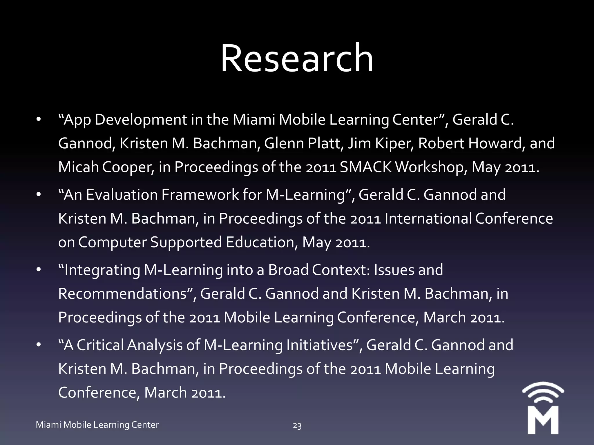 Research“App Development in the Miami Mobile Learning Center”, Gerald C. Gannod, Kristen M. Bachman, Glenn Platt, Jim Kiper, Robert Howard, and Micah Cooper, in Proceedings of the 2011 SMACK Workshop, May 2011.“An Evaluation Framework for M-Learning”, Gerald C. Gannod and Kristen M. Bachman, in Proceedings of the 2011 International Conference on Computer Supported Education, May 2011.“Integrating M-Learning into a Broad Context: Issues and Recommendations”, Gerald C. Gannod and Kristen M. Bachman, in Proceedings of the 2011 Mobile Learning Conference, March 2011.“A Critical Analysis of M-Learning Initiatives”, Gerald C. Gannod and Kristen M. Bachman, in Proceedings of the 2011 Mobile Learning Conference, March 2011.Miami Mobile Learning Center23