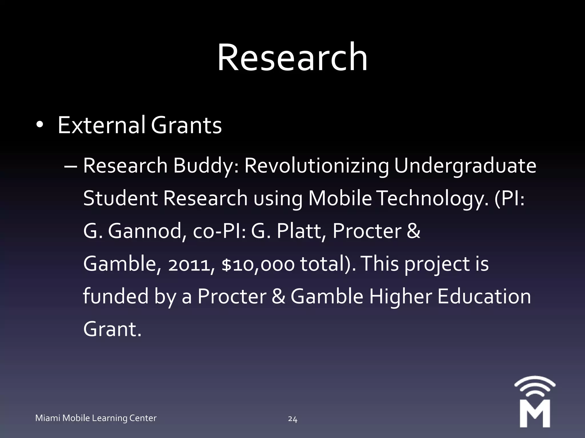 ResearchExternal GrantsResearch Buddy: Revolutionizing Undergraduate Student Research using Mobile Technology. (PI: G. Gannod, co-PI: G. Platt, Procter & Gamble, 2011, $10,000 total). This project is funded by a Procter & Gamble Higher Education Grant.Miami Mobile Learning Center24