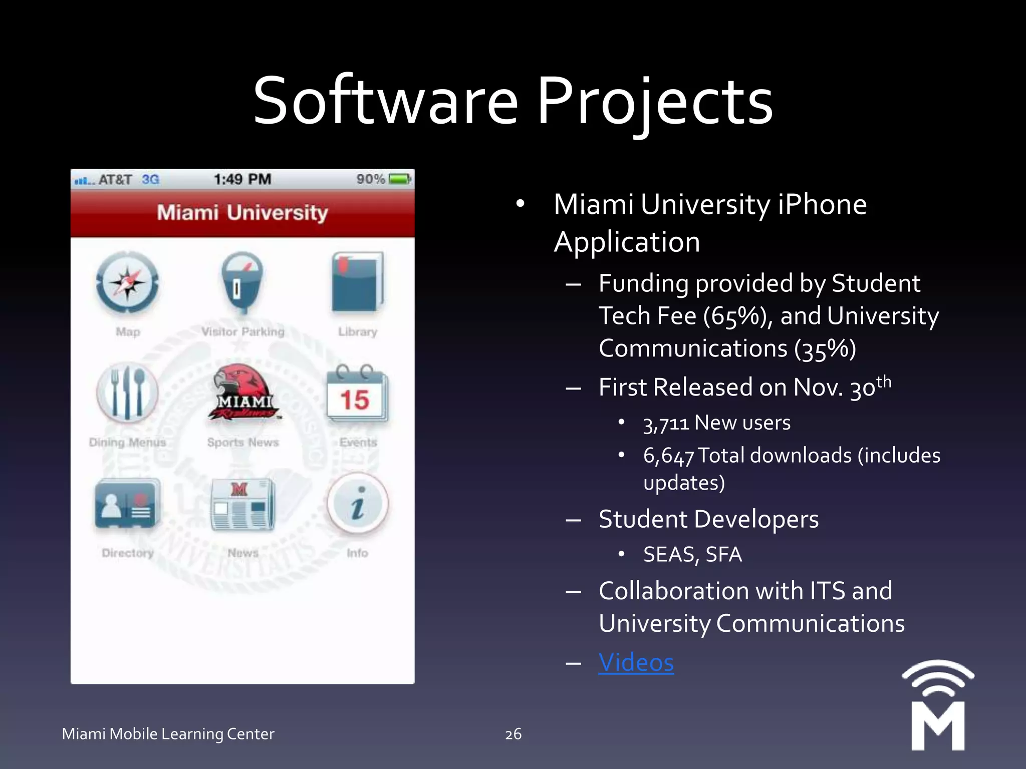 Software ProjectsMiami University iPhone ApplicationFunding provided by Student Tech Fee (65%), and University Communications (35%)First Released on Nov. 30th3,711 New users6,647 Total downloads (includes updates)Student DevelopersSEAS, SFACollaboration with ITS and University CommunicationsVideosMiami Mobile Learning Center26