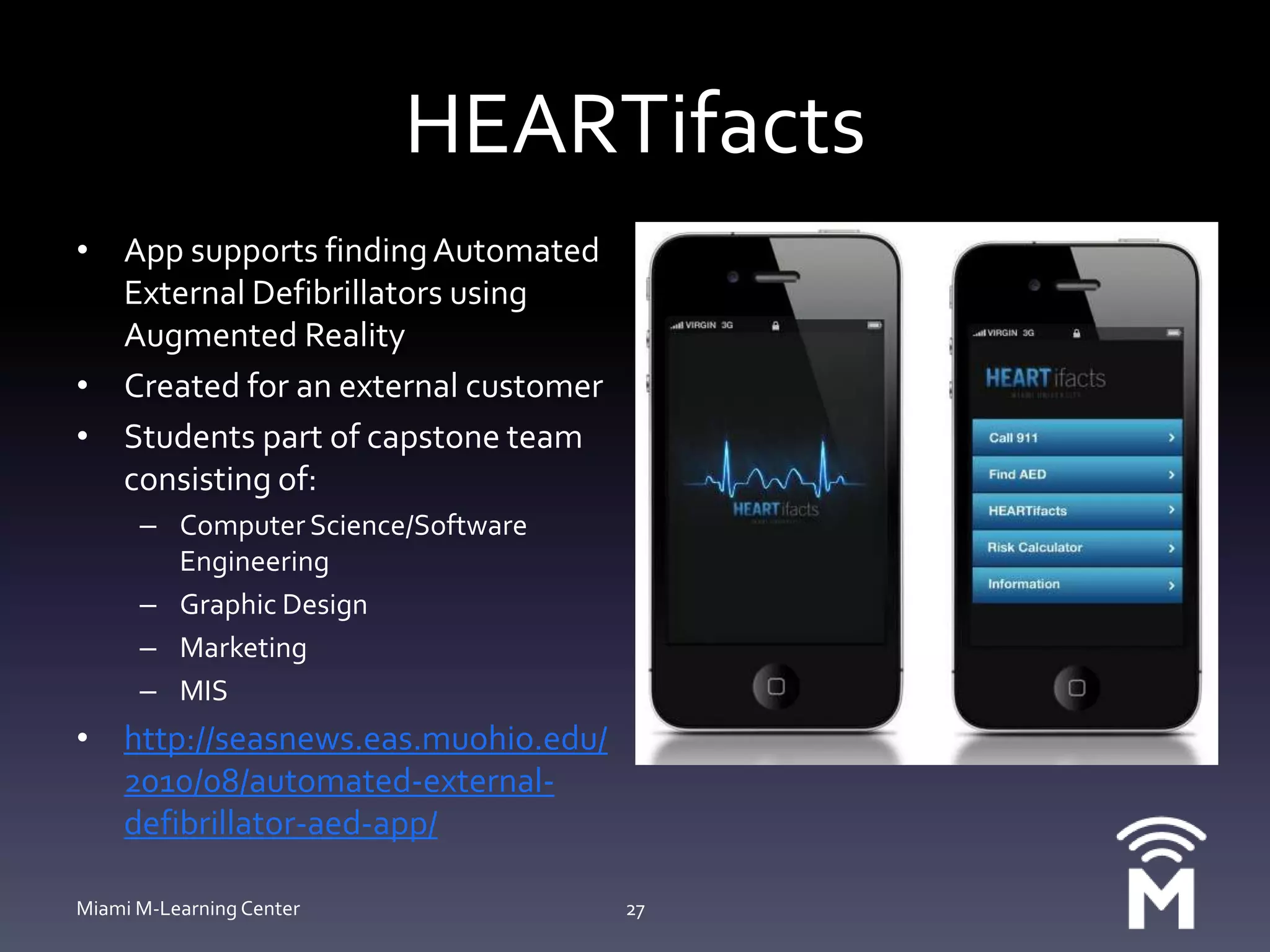 HEARTifactsApp supports finding Automated External Defibrillators using Augmented RealityCreated for an external customerStudents part of capstone team consisting of:Computer Science/Software EngineeringGraphic DesignMarketingMIShttp://seasnews.eas.muohio.edu/2010/08/automated-external-defibrillator-aed-app/Miami M-Learning Center27