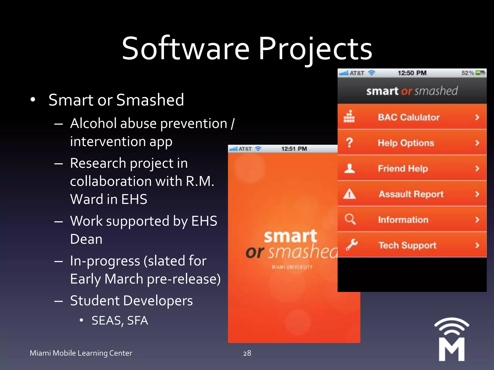 Software ProjectsSmart or SmashedAlcohol abuse prevention / intervention appResearch project in collaboration with R.M. Ward in EHSWork supported by EHS DeanIn-progress (slated for Early March pre-release)Student DevelopersSEAS, SFAMiami Mobile Learning Center28