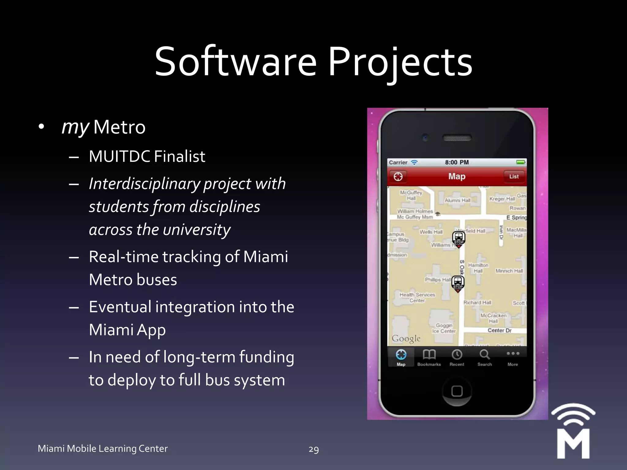 Software Projectsmy MetroMUITDC Finalist Interdisciplinary project with students from disciplines across the universityReal-time tracking of Miami Metro busesEventual integration into the Miami AppIn need of long-term funding to deploy to full bus systemMiami Mobile Learning Center29