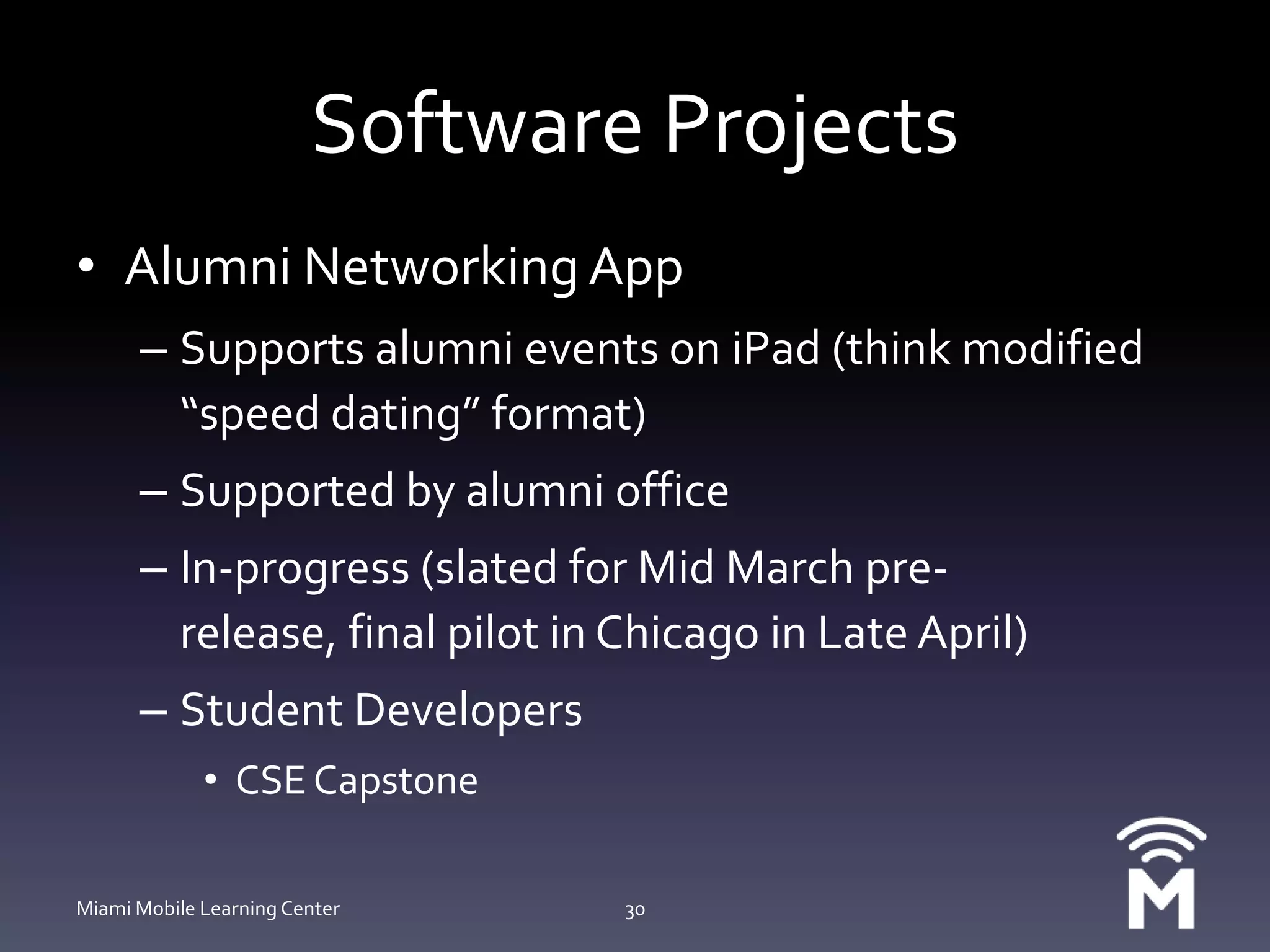 Software ProjectsAlumni Networking AppSupports alumni events on iPad (think modified “speed dating” format)Supported by alumni officeIn-progress (slated for Mid March pre-release, final pilot in Chicago in Late April)Student DevelopersCSE CapstoneMiami Mobile Learning Center30