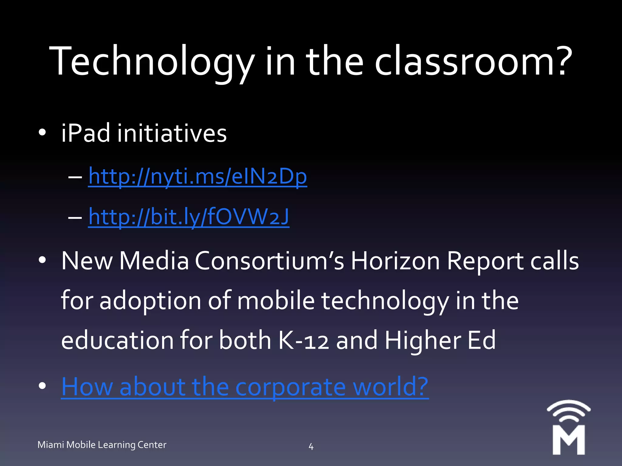 Technology in the classroom?iPad initiativeshttp://nyti.ms/eIN2Dphttp://bit.ly/fOVW2JNew Media Consortium’s Horizon Report calls for adoption of mobile technology in the education for both K-12 and Higher EdHow about the corporate world?Miami Mobile Learning Center4
